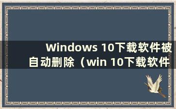 Windows 10下载软件被自动删除（win 10下载软件被自动删除怎么办）